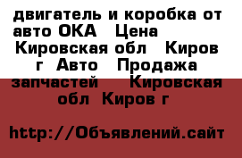 двигатель и коробка от авто ОКА › Цена ­ 5 000 - Кировская обл., Киров г. Авто » Продажа запчастей   . Кировская обл.,Киров г.